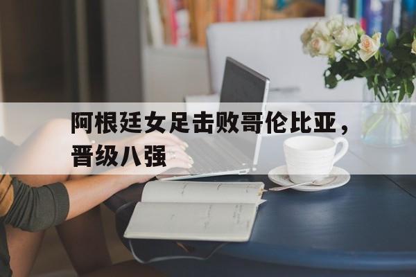 阿根廷女足击败哥伦比亚，晋级八强