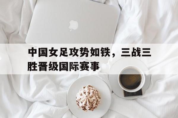 包含中国女足攻势如铁，三战三胜晋级国际赛事的词条
