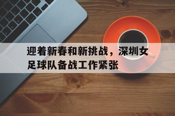 关于迎着新春和新挑战，深圳女足球队备战工作紧张的信息