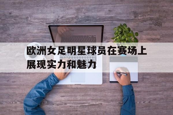 欧洲女足明星球员在赛场上展现实力和魅力