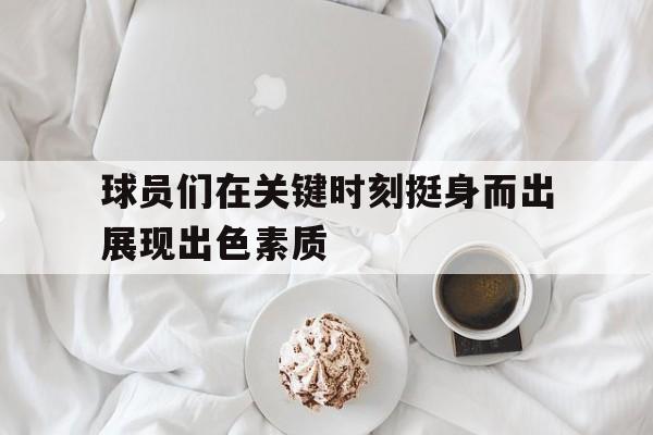球员们在关键时刻挺身而出展现出色素质的简单介绍