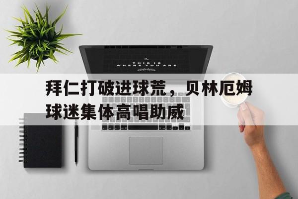 拜仁打破进球荒，贝林厄姆球迷集体高唱助威贝林厄姆转会皇马