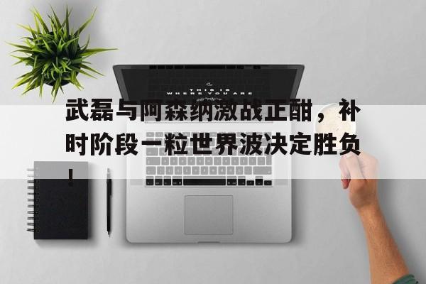 武磊与阿森纳激战正酣，补时阶段一粒世界波决定胜负！武磊阿森纳球迷