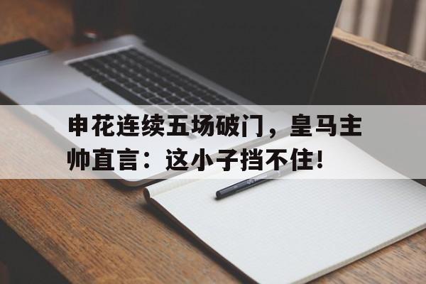 申花连续五场破门，皇马主帅直言：这小子挡不住！