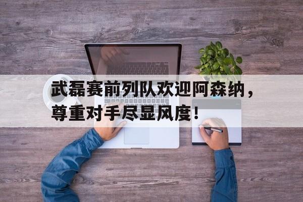 武磊赛前列队欢迎阿森纳，尊重对手尽显风度！武磊替补上场绝平巴萨