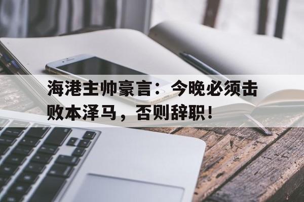 海港主帅豪言：今晚必须击败本泽马，否则辞职！