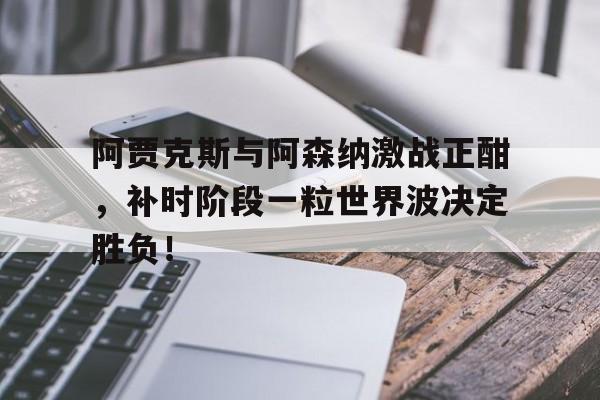阿贾克斯与阿森纳激战正酣，补时阶段一粒世界波决定胜负！